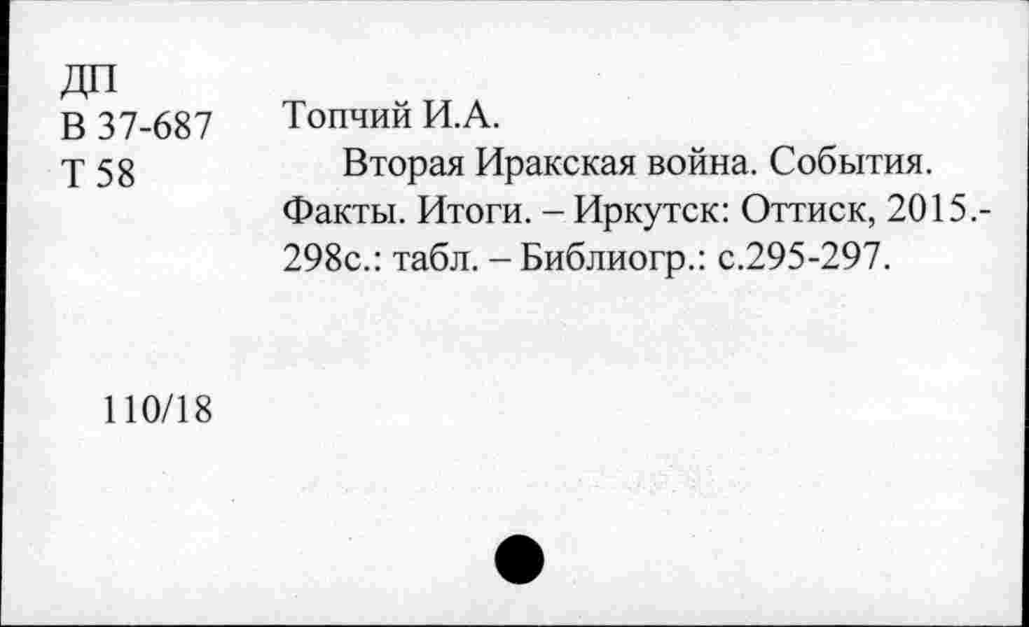 ﻿ДП В 37-687 Т58	Топчий И.А. Вторая Иракская война. События. Факты. Итоги. - Иркутск: Оттиск, 2015.-298с.: табл. - Библиогр.: с.295-297.
110/18